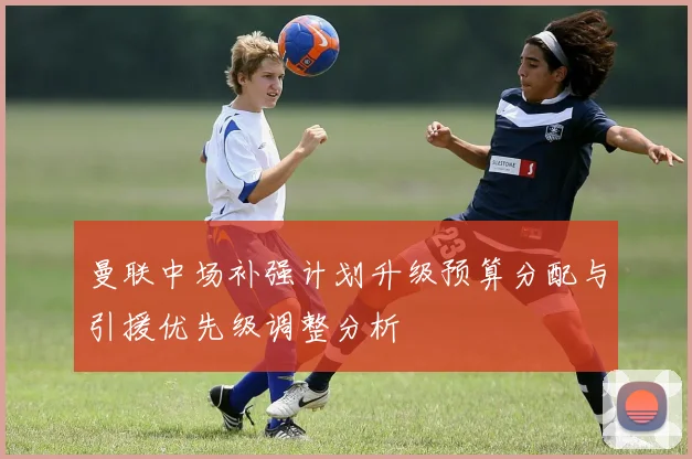 曼联中场补强计划升级预算分配与引援优先级调整分析