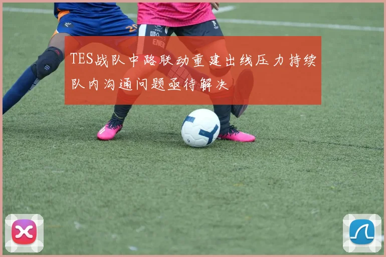 TES战队中路联动重建出线压力持续队内沟通问题亟待解决