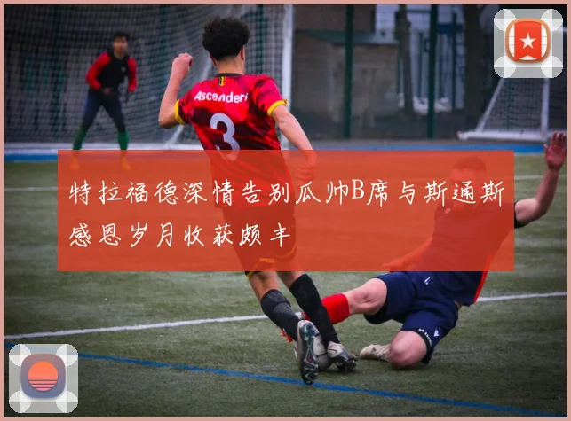 特拉福德深情告别瓜帅B席与斯通斯感恩岁月收获颇丰