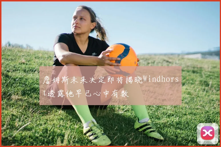詹姆斯未来决定即将揭晓Windhorst透露他早已心中有数
