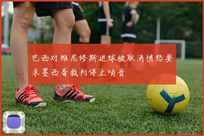 巴西对维尼修斯进球被取消愤怒要求墨西哥裁判停止哨音