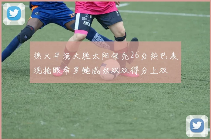 热火半场大胜太阳领先26分热巴表现抢眼希罗鲍威尔双双得分上双