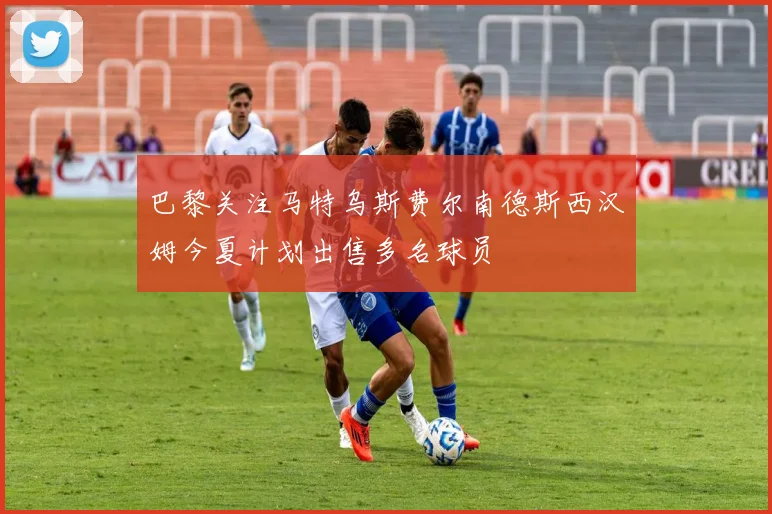 巴黎关注马特乌斯费尔南德斯西汉姆今夏计划出售多名球员