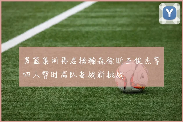 男篮集训再启杨瀚森徐昕王俊杰等四人暂时离队备战新挑战