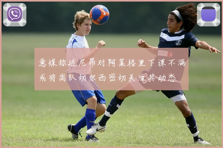 意媒称迈尼昂对阿莱格里下课不满或将离队切尔西密切关注其动态