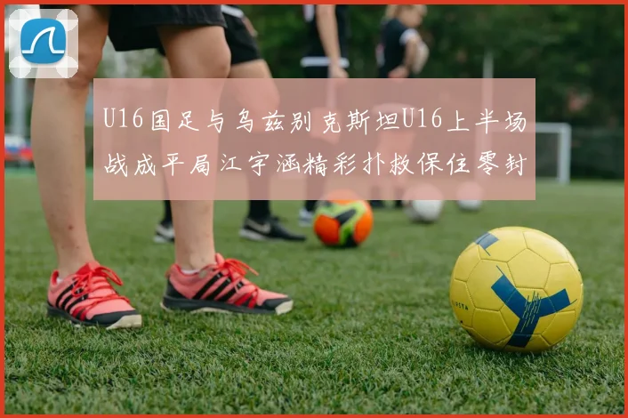 U16国足与乌兹别克斯坦U16上半场战成平局江宇涵精彩扑救保住零封纪录