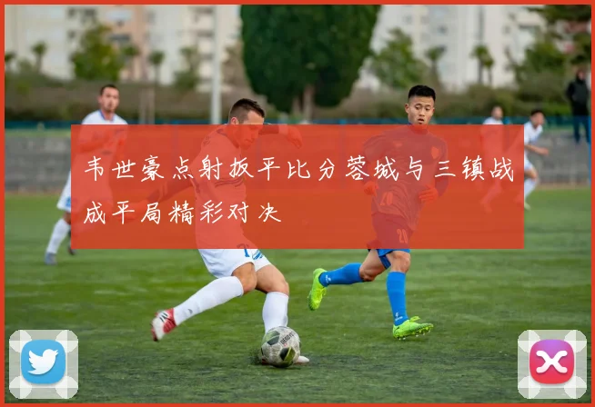 韦世豪点射扳平比分蓉城与三镇战成平局精彩对决