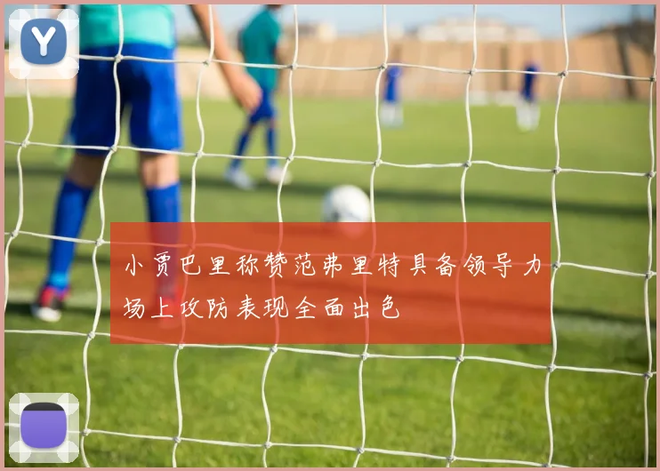 小贾巴里称赞范弗里特具备领导力场上攻防表现全面出色