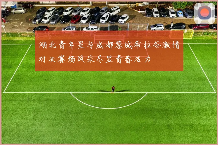 湖北青年星与成都蓉城希拉谷激情对决赛场风采尽显青春活力
