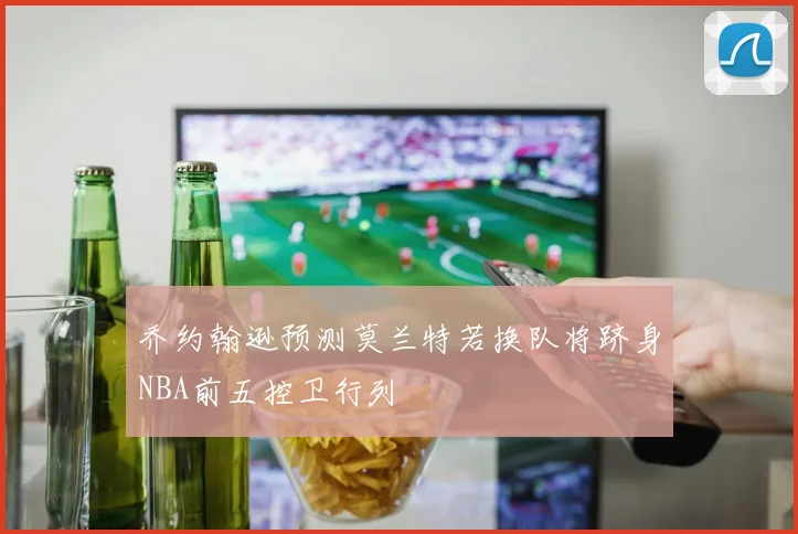 乔约翰逊预测莫兰特若换队将跻身NBA前五控卫行列