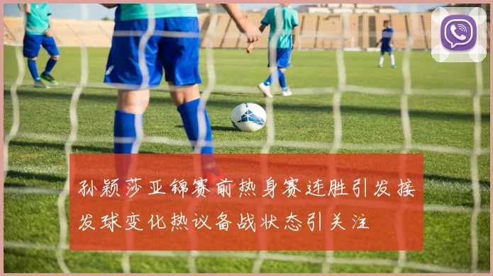 孙颖莎亚锦赛前热身赛连胜引发接发球变化热议备战状态引关注