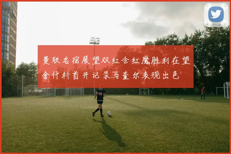 曼联名宿展望双红会红魔胜利在望舍什科首开记录马奎尔表现出色