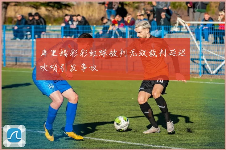 库里精彩彩虹球被判无效裁判延迟吹哨引发争议