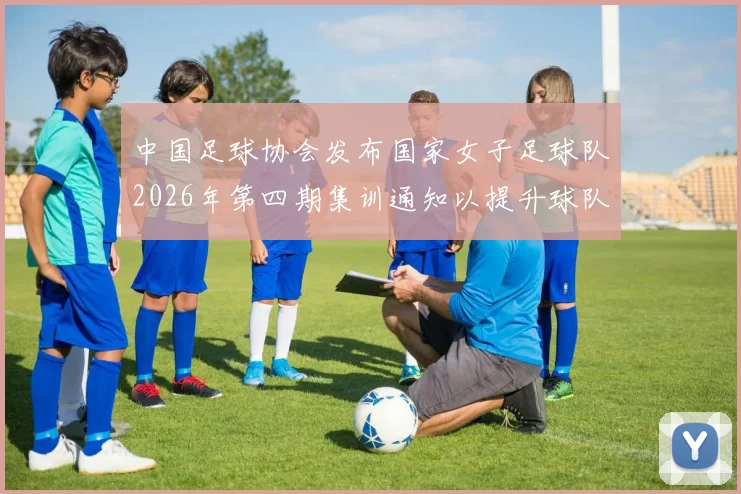 中国足球协会发布国家女子足球队2026年第四期集训通知以提升球队实力和备战水平
