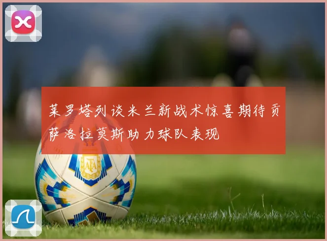 莱罗塔列谈米兰新战术惊喜期待贡萨洛拉莫斯助力球队表现