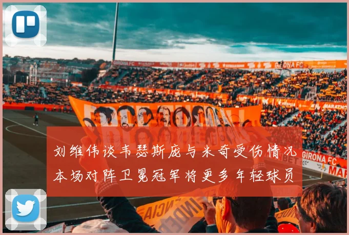 刘维伟谈韦瑟斯庞与米奇受伤情况本场对阵卫冕冠军将更多年轻球员派上场