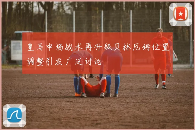皇马中场战术再升级贝林厄姆位置调整引发广泛讨论