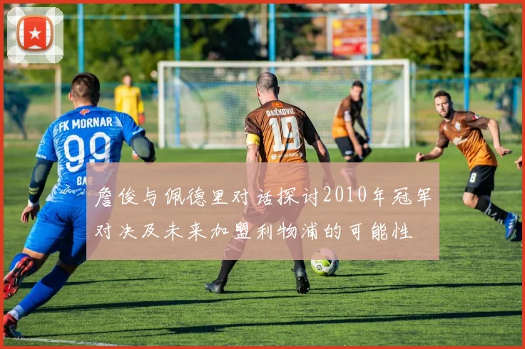 詹俊与佩德里对话探讨2010年冠军对决及未来加盟利物浦的可能性