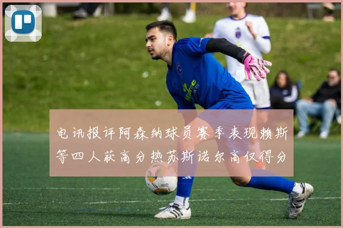 电讯报评阿森纳球员赛季表现赖斯等四人获高分热苏斯诺尔高仅得分