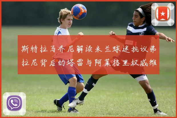 斯特拉马乔尼解读米兰球迷抗议弗拉尼背后的塔雷与阿莱格里权威维护