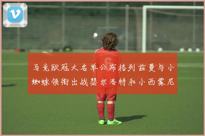 马竞欧冠大名单公布格列兹曼与小蜘蛛领衔出战瑟尔洛特和小西蒙尼在列