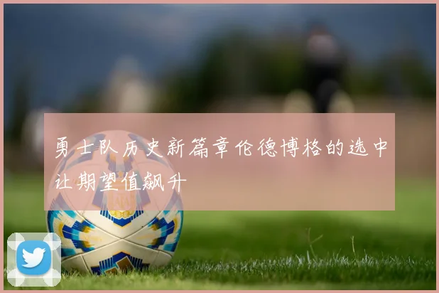 勇士队历史新篇章伦德博格的选中让期望值飙升