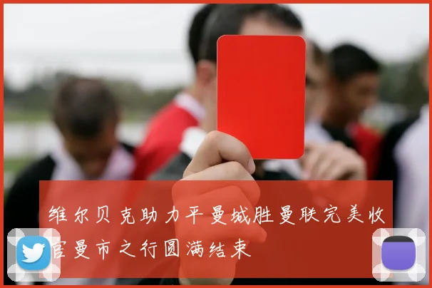 维尔贝克助力平曼城胜曼联完美收官曼市之行圆满结束