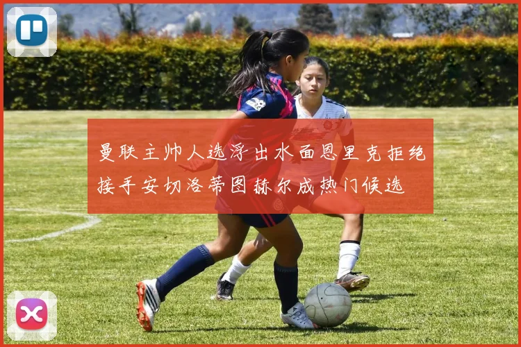 曼联主帅人选浮出水面恩里克拒绝接手安切洛蒂图赫尔成热门候选