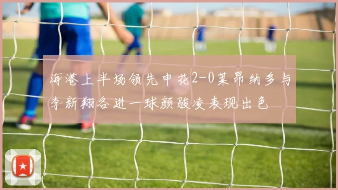 海港上半场领先申花2-0莱昂纳多与李新翔各进一球颜骏凌表现出色