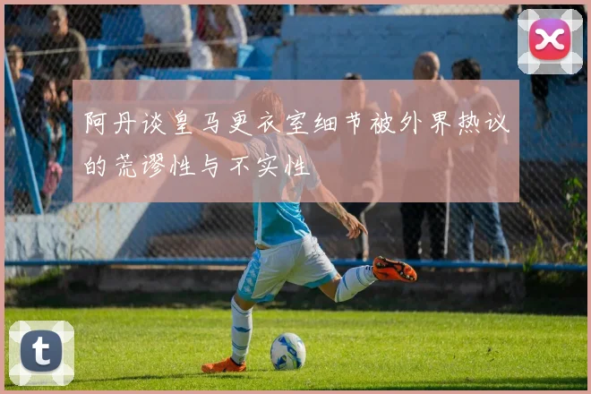 阿丹谈皇马更衣室细节被外界热议的荒谬性与不实性